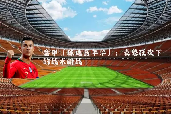 意甲「球迷嘉年华」：表象狂欢下的战术暗战